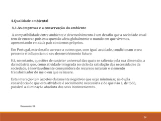 Documento: D8
34
4.Qualidade ambiental
4.1.As empresas e a conservação do ambiente
A compatibilidade entre ambiente e desenvolvimento é um desafio que a sociedade atual
tem de encarar, pois esta questão afeta globalmente o mundo em que vivemos,
apresentando em cada país contornos próprios.
Em Portugal, este desafio acresce a outros que, com igual acuidade, condicionam o seu
presente e influenciam o seu desenvolvimento futuro
Há, no entanto, questões de carácter universal das quais se salienta pela sua dimensão, a
da indústria que, como atividade integrada no ciclo da satisfação das necessidades da
sociedade, é inevitavelmente consumidora de recursos naturais e elemento
transformador do meio em que se insere.
Esta interação tem aspetos claramente negativos que urge minimizar, na dupla
consciência de que esta atividade é socialmente necessária e de que não é, de todo,
possível a eliminação absoluta dos seus inconvenientes.
 