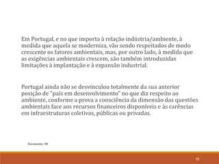 Documento: D8
35
Em Portugal, e no que importa à relação indústria/ambiente, à
medida que aquela se moderniza, vão sendo respeitados de modo
crescente os fatores ambientais, mas, por outro lado, à medida que
as exigências ambientais crescem, são também introduzidas
limitações à implantação e à expansão industrial.
Portugal ainda não se desvinculou totalmente da sua anterior
posição de "país em desenvolvimento" no que diz respeito ao
ambiente, conforme a prova a consciência da dimensão das questões
ambientais face aos recursos financeiros disponíveis e às carências
em infraestruturas coletivas, públicas ou privadas.
 