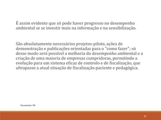 Documento: D8
37
É assim evidente que só pode haver progresso no desempenho
ambiental se se investir mais na informação e na sensibilização.
São absolutamente necessários projetos-piloto, ações de
demonstração e publicações orientadas para o "como fazer"; só
desse modo será possível a melhoria do desempenho ambiental e a
criação de uma maioria de empresas cumpridoras, permitindo a
evolução para um sistema eficaz de controlo e de fiscalização, que
ultrapasse a atual situação de fiscalização paciente e pedagógica.
 