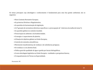 Documento: D8
38
Os temas principais cuja abordagem e conhecimento é fundamental para uma boa gestão ambiental, são os
seguintes:
• Novo Contexto Normativo Europeu;
• As primeiras Diretivas e Regulamentos;
• As questões de harmonização da legislação;
• A 2ª geração de normativos (diretivas específicas e a preocupação de "cobertura da malha de temas");
• As questões globais no contexto mundial;
• Preservação do ambiente e da biodiversidade;
• A energia e o aquecimento do planeta;
• A fixação de objetivos globais na União Europeia;
• Controlo de emissões atmosféricas;
• Movimento transfronteiriço de resíduos e de substâncias perigosas;
• Os resíduos e o seu destino final;
• Política geral de qualidade da água e gestão por bacias hidrográficas;
• A nova abordagem legislativa na União Europeia - realidades e perspetivas futuras;
• O enquadramento de Ternas na Especialidade.
 