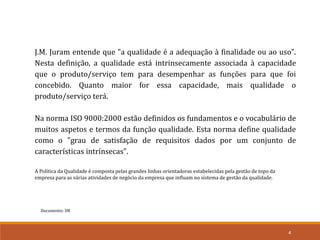 Documento: D8
4
J.M. Juram entende que "a qualidade é a adequação à finalidade ou ao uso".
Nesta definição, a qualidade está intrinsecamente associada à capacidade
que o produto/serviço tem para desempenhar as funções para que foi
concebido. Quanto maior for essa capacidade, mais qualidade o
produto/serviço terá.
Na norma ISO 9000:2000 estão definidos os fundamentos e o vocabulário de
muitos aspetos e termos da função qualidade. Esta norma define qualidade
como o "grau de satisfação de requisitos dados por um conjunto de
características intrínsecas".
A Política da Qualidade é composta pelas grandes linhas orientadoras estabelecidas pela gestão de topo da
empresa para as várias atividades de negócio da empresa que influam no sistema de gestão da qualidade.
 