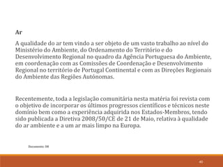 Documento: D8
40
Ar
A qualidade do ar tem vindo a ser objeto de um vasto trabalho ao nível do
Ministério do Ambiente, do Ordenamento do Território e do
Desenvolvimento Regional no quadro da Agência Portuguesa do Ambiente,
em coordenação com as Comissões de Coordenação e Desenvolvimento
Regional no território de Portugal Continental e com as Direções Regionais
do Ambiente das Regiões Autónomas.
Recentemente, toda a legislação comunitária nesta matéria foi revista com
o objetivo de incorporar os últimos progressos científicos e técnicos neste
domínio bem como a experiência adquirida nos Estados-Membros, tendo
sido publicada a Diretiva 2008/50/CE de 21 de Maio, relativa à qualidade
do ar ambiente e a um ar mais limpo na Europa.
 