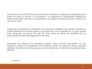 Documento: D8
41
O Decreto-Lei n.º 102/2010, de 23 de Setembro, estabelece os objetivos de qualidade do ar
tendo em conta as normas, as orientações e os programas da Organização Mundial de
Saúde, destinados a preservar a qualidade do ar ambiente quando ela é boa e melhorá-la
nos outros casos.
Sempre que os objetivos de qualidade do ar não forem atingidos, são tomadas medidas da
responsabilidade de diversos agentes em função das suas competências, as quais podem
estar integradas em planos de ação de curto prazo ou planos de qualidade do ar,
concretizados através de programas de execução.
Atendendo aos objetivos da estratégia temática sobre poluição atmosférica, no que
respeita à redução da mortalidade e morbilidade devido aos poluentes, foram adotados
objetivos de melhoria contínua quanto à concentração no ar ambiente de partículas finas
(PM2,5).
 