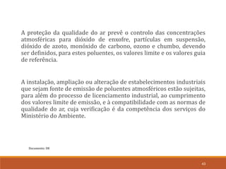 Documento: D8
43
A proteção da qualidade do ar prevê o controlo das concentrações
atmosféricas para dióxido de enxofre, partículas em suspensão,
dióxido de azoto, monóxido de carbono, ozono e chumbo, devendo
ser definidos, para estes poluentes, os valores limite e os valores guia
de referência.
A instalação, ampliação ou alteração de estabelecimentos industriais
que sejam fonte de emissão de poluentes atmosféricos estão sujeitas,
para além do processo de licenciamento industrial, ao cumprimento
dos valores limite de emissão, e à compatibilidade com as normas de
qualidade do ar, cuja verificação é da competência dos serviços do
Ministério do Ambiente.
 