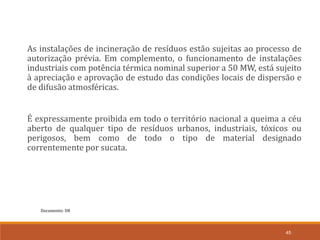 Documento: D8
45
As instalações de incineração de resíduos estão sujeitas ao processo de
autorização prévia. Em complemento, o funcionamento de instalações
industriais com potência térmica nominal superior a 50 MW, está sujeito
à apreciação e aprovação de estudo das condições locais de dispersão e
de difusão atmosféricas.
É expressamente proibida em todo o território nacional a queima a céu
aberto de qualquer tipo de resíduos urbanos, industriais, tóxicos ou
perigosos, bem como de todo o tipo de material designado
correntemente por sucata.
 