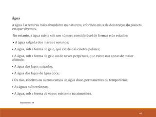 Documento: D8
46
Água
A água é o recurso mais abundante na natureza, cobrindo mais de dois terços do planeta
em que vivemos.
No entanto, a água existe sob um número considerável de formas e de estados:
• A água salgada dos mares e oceanos;
• A água, sob a forma de gelo, que existe nas calotes polares;
• A água, sob a forma de gelo ou de neves perpétuas, que existe nas zonas de maior
altitude;
• A água dos lagos salgados;
• A água dos lagos de água doce;
• Os rios, ribeiros ou outros cursos de água doce, permanentes ou temporários;
• As águas subterrâneas;
• A água, sob a forma de vapor, existente na atmosfera.
 