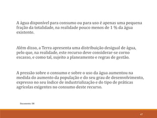 Documento: D8
47
A água disponível para consumo ou para uso é apenas uma pequena
fração da totalidade, na realidade pouco menos de 1 % da água
existente.
Além disso, a Terra apresenta uma distribuição desigual de água,
pelo que, na realidade, este recurso deve considerar-se corno
escasso, e como tal, sujeito a planeamento e regras de gestão.
A pressão sobre o consumo e sobre o uso da água aumentou na
medida do aumento da população e do seu grau de desenvolvimento,
expresso no seu índice de industrialização e do tipo de práticas
agrícolas exigentes no consumo deste recurso.
 
