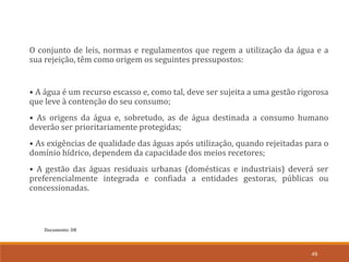 Documento: D8
49
O conjunto de leis, normas e regulamentos que regem a utilização da água e a
sua rejeição, têm como origem os seguintes pressupostos:
• A água é um recurso escasso e, como tal, deve ser sujeita a uma gestão rigorosa
que leve à contenção do seu consumo;
• As origens da água e, sobretudo, as de água destinada a consumo humano
deverão ser prioritariamente protegidas;
• As exigências de qualidade das águas após utilização, quando rejeitadas para o
domínio hídrico, dependem da capacidade dos meios recetores;
• A gestão das águas residuais urbanas (domésticas e industriais) deverá ser
preferencialmente integrada e confiada a entidades gestoras, públicas ou
concessionadas.
 