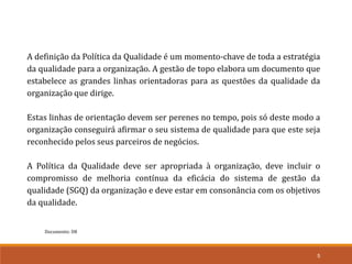 Documento: D8
5
A definição da Política da Qualidade é um momento-chave de toda a estratégia
da qualidade para a organização. A gestão de topo elabora um documento que
estabelece as grandes linhas orientadoras para as questões da qualidade da
organização que dirige.
Estas linhas de orientação devem ser perenes no tempo, pois só deste modo a
organização conseguirá afirmar o seu sistema de qualidade para que este seja
reconhecido pelos seus parceiros de negócios.
A Política da Qualidade deve ser apropriada à organização, deve incluir o
compromisso de melhoria contínua da eficácia do sistema de gestão da
qualidade (SGQ) da organização e deve estar em consonância com os objetivos
da qualidade.
 