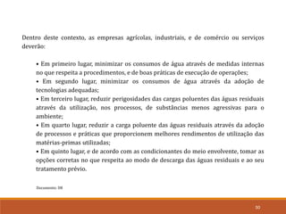 Documento: D8
50
Dentro deste contexto, as empresas agrícolas, industriais, e de comércio ou serviços
deverão:
• Em primeiro lugar, minimizar os consumos de água através de medidas internas
no que respeita a procedimentos, e de boas práticas de execução de operações;
• Em segundo lugar, minimizar os consumos de água através da adoção de
tecnologias adequadas;
• Em terceiro lugar, reduzir perigosidades das cargas poluentes das águas residuais
através da utilização, nos processos, de substâncias menos agressivas para o
ambiente;
• Em quarto lugar, reduzir a carga poluente das águas residuais através da adoção
de processos e práticas que proporcionem melhores rendimentos de utilização das
matérias-primas utilizadas;
• Em quinto lugar, e de acordo com as condicionantes do meio envolvente, tomar as
opções corretas no que respeita ao modo de descarga das águas residuais e ao seu
tratamento prévio.
 