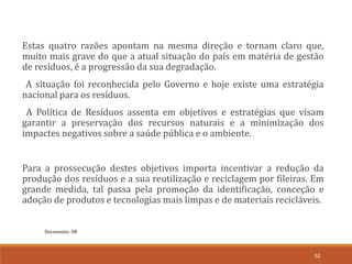 Documento: D8
52
Estas quatro razões apontam na mesma direção e tornam claro que,
muito mais grave do que a atual situação do país em matéria de gestão
de resíduos, é a progressão da sua degradação.
A situação foi reconhecida pelo Governo e hoje existe uma estratégia
nacional para os resíduos.
A Política de Resíduos assenta em objetivos e estratégias que visam
garantir a preservação dos recursos naturais e a minimização dos
impactes negativos sobre a saúde pública e o ambiente.
Para a prossecução destes objetivos importa incentivar a redução da
produção dos resíduos e a sua reutilização e reciclagem por fileiras. Em
grande medida, tal passa pela promoção da identificação, conceção e
adoção de produtos e tecnologias mais limpas e de materiais recicláveis.
 