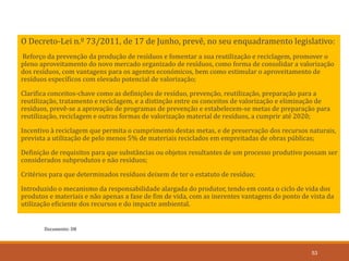 Documento: D8
53
O Decreto-Lei n.º 73/2011, de 17 de Junho, prevê, no seu enquadramento legislativo:
Reforço da prevenção da produção de resíduos e fomentar a sua reutilização e reciclagem, promover o
pleno aproveitamento do novo mercado organizado de resíduos, como forma de consolidar a valorização
dos resíduos, com vantagens para os agentes económicos, bem como estimular o aproveitamento de
resíduos específicos com elevado potencial de valorização;
Clarifica conceitos-chave como as definições de resíduo, prevenção, reutilização, preparação para a
reutilização, tratamento e reciclagem, e a distinção entre os conceitos de valorização e eliminação de
resíduos, prevê-se a aprovação de programas de prevenção e estabelecem-se metas de preparação para
reutilização, reciclagem e outras formas de valorização material de resíduos, a cumprir até 2020;
Incentivo à reciclagem que permita o cumprimento destas metas, e de preservação dos recursos naturais,
prevista a utilização de pelo menos 5% de materiais reciclados em empreitadas de obras públicas;
Definição de requisitos para que substâncias ou objetos resultantes de um processo produtivo possam ser
considerados subprodutos e não resíduos;
Critérios para que determinados resíduos deixem de ter o estatuto de resíduo;
Introduzido o mecanismo da responsabilidade alargada do produtor, tendo em conta o ciclo de vida dos
produtos e materiais e não apenas a fase de fim de vida, com as inerentes vantagens do ponto de vista da
utilização eficiente dos recursos e do impacte ambiental.
 