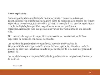 Documento: D8
54
Fluxos Específicos
Fruto de particular complexidade ou importância crescente em termos
quantitativos e/ou qualitativos de alguns tipos de resíduos, designados por fluxos
específicos de resíduos, foi concedida particular atenção à sua gestão, mediante a
criação de legislação específica, a qual introduziu, em geral, uma
corresponsabilização pela sua gestão, dos vários intervenientes no seu ciclo de
vida.
No contexto da legislação específica e consoante as características do fluxo
específico de resíduos em causa, é aplicado:
Um modelo de gestão técnico-económico baseado no Princípio da
Responsabilidade Alargada do Produtor do bem, operacionalizado através da
adoção de sistemas individuais ou da implementação de sistemas integrados de
gestão, ou
Um modelo em que a responsabilidade da gestão assenta no produtor/detentor
do resíduo.
 