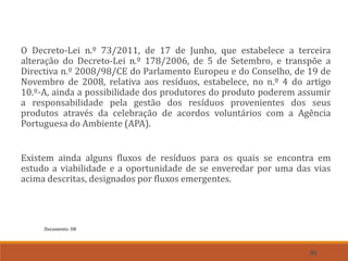 55
O Decreto-Lei n.º 73/2011, de 17 de Junho, que estabelece a terceira
alteração do Decreto-Lei n.º 178/2006, de 5 de Setembro, e transpõe a
Directiva n.º 2008/98/CE do Parlamento Europeu e do Conselho, de 19 de
Novembro de 2008, relativa aos resíduos, estabelece, no n.º 4 do artigo
10.º-A, ainda a possibilidade dos produtores do produto poderem assumir
a responsabilidade pela gestão dos resíduos provenientes dos seus
produtos através da celebração de acordos voluntários com a Agência
Portuguesa do Ambiente (APA).
Existem ainda alguns fluxos de resíduos para os quais se encontra em
estudo a viabilidade e a oportunidade de se enveredar por uma das vias
acima descritas, designados por fluxos emergentes.
Documento: D8
 