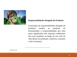 Documento: D8
56
Responsabilidade Alargada do Produtor
O princípio da responsabilidade alargada do
produtor confere ao produtor do
bem/produto a responsabilidade por uma
parte significativa dos impactes ambientais
dos seus produtos ao longo do seu ciclo de
vida (fases de produção, comércio, consumo
e pós-consumo).
 