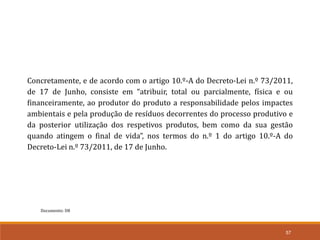 Documento: D8
57
Concretamente, e de acordo com o artigo 10.º-A do Decreto-Lei n.º 73/2011,
de 17 de Junho, consiste em “atribuir, total ou parcialmente, física e ou
financeiramente, ao produtor do produto a responsabilidade pelos impactes
ambientais e pela produção de resíduos decorrentes do processo produtivo e
da posterior utilização dos respetivos produtos, bem como da sua gestão
quando atingem o final de vida”, nos termos do n.º 1 do artigo 10.º-A do
Decreto-Lei n.º 73/2011, de 17 de Junho.
 