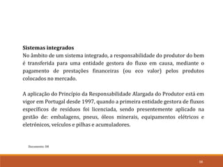 Documento: D8
58
Sistemas integrados
No âmbito de um sistema integrado, a responsabilidade do produtor do bem
é transferida para uma entidade gestora do fluxo em causa, mediante o
pagamento de prestações financeiras (ou eco valor) pelos produtos
colocados no mercado.
A aplicação do Princípio da Responsabilidade Alargada do Produtor está em
vigor em Portugal desde 1997, quando a primeira entidade gestora de fluxos
específicos de resíduos foi licenciada, sendo presentemente aplicado na
gestão de: embalagens, pneus, óleos minerais, equipamentos elétricos e
eletrónicos, veículos e pilhas e acumuladores.
 