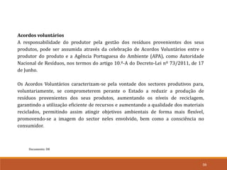 Documento: D8
59
Acordos voluntários
A responsabilidade do produtor pela gestão dos resíduos provenientes dos seus
produtos, pode ser assumida através da celebração de Acordos Voluntários entre o
produtor do produto e a Agência Portuguesa do Ambiente (APA), como Autoridade
Nacional de Resíduos, nos termos do artigo 10.º-A do Decreto-Lei nº 73/2011, de 17
de Junho.
Os Acordos Voluntários caracterizam-se pela vontade dos sectores produtivos para,
voluntariamente, se comprometerem perante o Estado a reduzir a produção de
resíduos provenientes dos seus produtos, aumentando os níveis de reciclagem,
garantindo a utilização eficiente de recursos e aumentando a qualidade dos materiais
reciclados, permitindo assim atingir objetivos ambientais de forma mais flexível,
promovendo-se a imagem do sector neles envolvido, bem como a consciência no
consumidor.
 