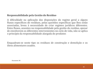 Documento: D8
60
Responsabilidade pela Gestão do Resíduo
A dificuldade na aplicação das disposições do regime geral a alguns
fluxos específicos de resíduos, pelas questões específicas que lhes estão
associadas, levou à necessidade de criar regimes jurídicos diferentes.
Estes fluxos, assentes na responsabilidade pela gestão do resíduo, apesar
de envolverem os diferentes intervenientes no ciclo de vida, não se aplica
o princípio da responsabilidade alargada do produtor.
Enquadram-se neste tipo os resíduos de construção e demolição e os
óleos alimentares usados.
 