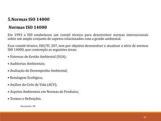 Documento: D8
61
5.Normas ISO 14000
Normas ISO 14000
Em 1993 a ISO estabeleceu um comité técnico para desenvolver normas internacionais
sobre um amplo conjunto de aspetos relacionados com a gestão ambiental.
Esse comité técnico, ISO/TC 207, tem por objetivo desenvolver e atualizar a série de normas
ISO 14000, que contempla as seguintes áreas:
• Sistemas de Gestão Ambiental (SGA);
• Auditorias Ambientais;
• Avaliação do Desempenho Ambiental;
• Rotulagem Ecológica;
• Análise do Ciclo de Vida (ACV);
• Aspetos Ambientais em Normas de Produtos;
• Termos e Definições.
 