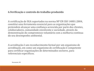 Documento: D8
64
6.Verificação e controlo do trabalho produzido
A certificação de SGA suportados na norma NP EN ISO 14001:2004,
constitui uma ferramenta essencial para as organizações que
pretendem alcançar uma confiança acrescida por parte dos clientes,
colaboradores, comunidade envolvente e sociedade, através da
demonstração do compromisso voluntário com a melhoria contínua
do seu desempenho ambiental.
A acreditação é um reconhecimento formal por um organismo de
acreditação, em como um organismo de certificação é competente
para certificar organizações de determinados sectores, para
referenciais específicos.
 