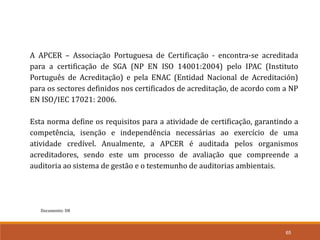 Documento: D8
65
A APCER – Associação Portuguesa de Certificação - encontra-se acreditada
para a certificação de SGA (NP EN ISO 14001:2004) pelo IPAC (Instituto
Português de Acreditação) e pela ENAC (Entidad Nacional de Acreditación)
para os sectores definidos nos certificados de acreditação, de acordo com a NP
EN ISO/IEC 17021: 2006.
Esta norma define os requisitos para a atividade de certificação, garantindo a
competência, isenção e independência necessárias ao exercício de uma
atividade credível. Anualmente, a APCER é auditada pelos organismos
acreditadores, sendo este um processo de avaliação que compreende a
auditoria ao sistema de gestão e o testemunho de auditorias ambientais.
 