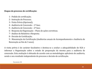 66
Documento: D8
Etapas do processo de certificação:
1 - Pedido de certificação;
2 - Instrução do Processo;
3 - Visita Prévia (Opcional);
4 - Auditoria de Concessão – 1ª fase;
5 - Auditoria de Concessão – 2ª fase;
6 - Resposta da Organização – Plano de ações corretivas;
7 - Análise do Relatório e Resposta;
8 - Decisão de Certificação;
9 - Manutenção da Certificação (Auditorias anuais de Acompanhamento e Auditoria de
Renovação ao fim de 3 anos).
A visita prévia é de carácter facultativo e destina-se a avaliar a adequabilidade do SGA e
informar a Organização sobre o estado de preparação da mesma para a auditoria de
concessão. Esta avaliação é efetuada de acordo com as metodologias aplicáveis de auditoria,
sendo o seu resultado independente do processo e decisão de certificação.
 