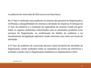 67
Documento: D8
A auditoria de concessão de SGA ocorre em duas fases.
Na 1ª fase é realizada uma auditoria ao sistema documental da Organização e
verificada a adequabilidade do sistema à atividade da empresa. O enfoque da
1ª fase da auditoria é a avaliação da capacidade do sistema criado em gerir
todos os aspetos ambientais relacionados com as atividades, produtos e/ou
serviços da Organização, na confirmação do âmbito da auditoria e no
levantamento da legislação aplicável, sendo relevante uma visita aos locais de
atividade.
A 2ª fase da auditoria de concessão decorre no(s) local(ais) de atividade da
Organização, sendo auditados todos os requisitos da norma de referência e
avaliado o modo como a Organização estabeleceu e implementou o SGA.
 