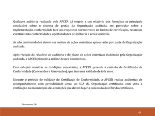 68
Documento: D8
Qualquer auditoria realizada pela APCER dá origem a um relatório que formaliza as principais
conclusões sobre o sistema de gestão da Organização auditada, em particular sobre a
implementação, conformidade face aos requisitos normativos e ao âmbito de certificação, relatando
eventuais não conformidades, oportunidades de melhoria e áreas sensíveis.
As não conformidades devem ser motivo de ações corretivas apropriadas por parte da Organização
auditada.
Após receção do relatório de auditoria e do plano de ações corretivas elaborado pela Organização
auditada, a APCER procede à análise desses documentos.
Caso estejam reunidas as condições necessárias, a APCER procede à emissão do Certificado de
Conformidade (Concessões e Renovações), que tem uma validade de três anos.
Durante o período de validade do Certificado de Conformidade, a APCER realiza auditorias de
acompanhamento com periodicidade anual ao SGA da Organização certificada, com vista à
verificação da manutenção das condições que deram lugar à concessão do referido certificado.
 