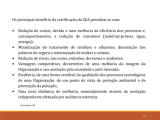 70
Documento: D8
Os principais benefício da certificação do SGA prendem-se com:
• Redução de custos, devida a uma melhoria da eficiência dos processos e,
consequentemente, a redução de consumos (matérias-primas, água,
energia);
• Minimização do tratamento de resíduos e efluentes; diminuição dos
prémios de seguro e minimização de multas e coimas;
• Redução de riscos, tais como, emissões, derrames e acidentes;
• Vantagens competitivas, decorrentes de uma melhoria da imagem da
Organização e sua aceitação pela sociedade e pelo mercado;
• Evidência, de uma forma credível, da qualidade dos processos tecnológicos
de uma Organização, de um ponto de vista de proteção ambiental e de
prevenção da poluição;
• Uma nova dinâmica de melhoria, nomeadamente através da avaliação
independente efetuada por auditores externos.
 