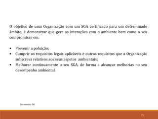 72
Documento: D8
O objetivo de uma Organização com um SGA certificado para um determinado
âmbito, é demonstrar que gere as interações com o ambiente bem como o seu
compromisso em:
• Prevenir a poluição;
• Cumprir os requisitos legais aplicáveis e outros requisitos que a Organização
subscreva relativos aos seus aspetos ambientais;
• Melhorar continuamente o seu SGA, de forma a alcançar melhorias no seu
desempenho ambiental.
 