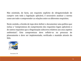 73
Documento: D8
Não existindo, de facto, um requisito explícito de obrigatoriedade de
cumprir com toda a legislação aplicável, é necessário analisar a norma
como um todo e compreender as relações entre os diferentes requisitos.
Neste sentido, a Gestão de topo deve definir e documentar uma política que
inclua o “compromisso de cumprimento dos requisitos legais aplicáveis e
de outros requisitos que a Organização subscreva relativos aos seus aspetos
ambientais”. Este compromisso deve refletir-se no processo de
planeamento e deve ser implementado, verificado e mantido através do
SGA.
 