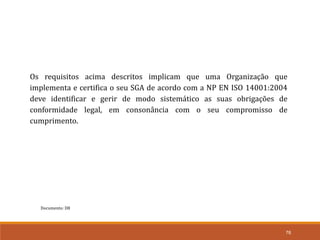 76
Documento: D8
Os requisitos acima descritos implicam que uma Organização que
implementa e certifica o seu SGA de acordo com a NP EN ISO 14001:2004
deve identificar e gerir de modo sistemático as suas obrigações de
conformidade legal, em consonância com o seu compromisso de
cumprimento.
 