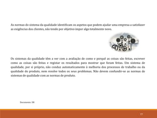 77
Documento: D8
As normas do sistema da qualidade identificam os aspetos que podem ajudar uma empresa a satisfazer
as exigências dos clientes, não tendo por objetivo impor algo totalmente novo.
Os sistemas da qualidade têm a ver com a avaliação de como e porquê as coisas são feitas, escrever
como as coisas são feitas e registar os resultados para mostrar que foram feitas. Um sistema de
qualidade, por si próprio, não conduz automaticamente à melhoria dos processos de trabalho ou da
qualidade do produto, nem resolve todos os seus problemas. Não devem confundir-se as normas de
sistemas de qualidade com as normas de produto.
 