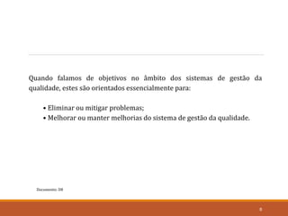 Documento: D8
8
Quando falamos de objetivos no âmbito dos sistemas de gestão da
qualidade, estes são orientados essencialmente para:
• Eliminar ou mitigar problemas;
• Melhorar ou manter melhorias do sistema de gestão da qualidade.
 