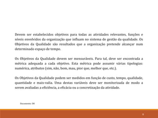 Documento: D8
9
Devem ser estabelecidos objetivos para todas as atividades relevantes, funções e
níveis envolvidos da organização que influam no sistema de gestão da qualidade. Os
Objetivos da Qualidade são resultados que a organização pretende alcançar num
determinado espaço de tempo.
Os Objetivos da Qualidade devem ser mensuráveis. Para tal, deve ser encontrada a
métrica adequada a cada objetivo. Esta métrica pode assumir várias tipologias:
numérica, atributos (sim, não, bom, mau, pior que, melhor que, etc.).
Os Objetivos da Qualidade podem ser medidos em função de custo, tempo, qualidade,
quantidade e mais-valia. Uma destas variáveis deve ser monitorizada de modo a
serem avaliadas a eficiência, a eficácia ou a concretização da atividade.
 