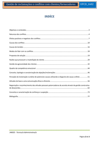 346035 - Técnico/a Administrativo/a 
Página 2 de 3 
Gestão de reclamações e conflitos com clientes/fornecedores 
UFCD_1602 
INDÍCE 
Objetivos e conteúdos ........................................................................................................................................ 3 
Natureza dos conflitos ........................................................................................................................................ 4 
Efeitos positivos e negativos dos conflitos ......................................................................................................... 7 
Causas dos conflitos ......................................................................................................................................... 10 
Causas de tensões ............................................................................................................................................ 16 
Modos de lidar com os conflitos ...................................................................................................................... 18 
Propostas de solução ........................................................................................................................................ 19 
Razões que provocam a insatisfação do cliente ............................................................................................... 29 
Gestão da agressividade dos clientes ............................................................................................................... 32 
Quadro de competência emocional ................................................................................................................ 44 
Conceito, tipologia e caracterização de objeções/reclamações ...................................................................... 46 
Perceção da reclamação e análise de potenciais causas utilizando o diagrama de causa a efeito ................. 51 
Atitudes de base a uma comunicação eficaz e eficiente .................................................................................. 56 
Negociação e reconhecimento das atitudes pessoais potenciadoras do acordo através da gestão construtiva de desacordos ................................................................................................................................................... 62 
Conceitos e caracterização da confiança e suspeição ...................................................................................... 73 
Bibliografia ........................................................................................................................................................ 77 
 