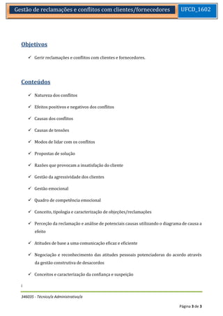 346035 - Técnico/a Administrativo/a 
Página 3 de 3 
Gestão de reclamações e conflitos com clientes/fornecedores 
UFCD_1602 
Objetivos 
 Gerir reclamações e conflitos com clientes e fornecedores. 
Conteúdos 
 Natureza dos conflitos 
 Efeitos positivos e negativos dos conflitos 
 Causas dos conflitos 
 Causas de tensões 
 Modos de lidar com os conflitos 
 Propostas de solução 
 Razões que provocam a insatisfação do cliente 
 Gestão da agressividade dos clientes 
 Gestão emocional 
 Quadro de competência emocional 
 Conceito, tipologia e caracterização de objeções/reclamações 
 Perceção da reclamação e análise de potenciais causas utilizando o diagrama de causa a efeito 
 Atitudes de base a uma comunicação eficaz e eficiente 
 Negociação e reconhecimento das atitudes pessoais potenciadoras do acordo através da gestão construtiva de desacordos 
 Conceitos e caracterização da confiança e suspeição 
í 