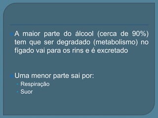 A  maior parte do álcool (cerca de 90%)
 tem que ser degradado (metabolismo) no
 fígado vai para os rins e é excretado


 Uma   menor parte sai por:
 • Respiração
 • Suor
 