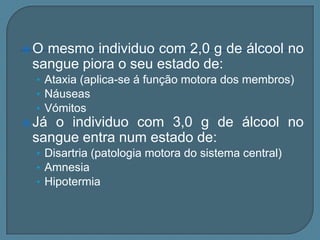 O mesmo individuo com 2,0 g de álcool no
 sangue piora o seu estado de:
  • Ataxia (aplica-se á função motora dos membros)
  • Náuseas
  • Vómitos
 Jáo individuo com 3,0 g de álcool no
 sangue entra num estado de:
  • Disartria (patologia motora do sistema central)
  • Amnesia
  • Hipotermia
 