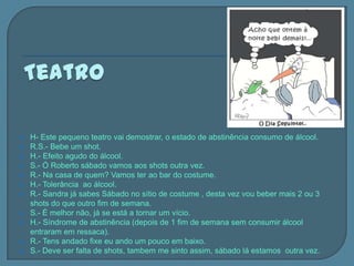    H- Este pequeno teatro vai demostrar, o estado de abstinência consumo de álcool.
   R.S.- Bebe um shot.
   H.- Efeito agudo do álcool.
   S.- Ó Roberto sábado vamos aos shots outra vez.
   R.- Na casa de quem? Vamos ter ao bar do costume.
   H.- Tolerância ao álcool.
   R.- Sandra já sabes Sábado no sítio de costume , desta vez vou beber mais 2 ou 3
    shots do que outro fim de semana.
   S.- É melhor não, já se está a tornar um vício.
   H.- Síndrome de abstinência (depois de 1 fim de semana sem consumir álcool
    entraram em ressaca).
   R.- Tens andado fixe eu ando um pouco em baixo.
   S.- Deve ser falta de shots, tambem me sinto assim, sábado lá estamos outra vez.
 