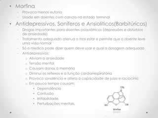 • Morfina
   -   Provoca menos euforia
   -   Usado em doentes com cancro no estado terminal

• Antidepressivos, Soníferos e Ansiolíticos(Barbitúricos)
   -   Drogas importantes para doentes psiquiátricos (depressões e distúrbios
       de ansiedade)
   -   Tratamento adequado atenua o mal estar e permite que o doente leve
       uma vida normal
   -   Só o medico pode dizer quem deve usar e qual a dosagem adequada
   -   Antidepressivos:
         o Aliviam a ansiedade
         o Tensão mental
         o Causam danos á memória
         o Diminui os reflexos e a função cardiorrespiratória
         o Provoca sonolência e altera a capacidade de juízo e raciocínio
         o Em pouco tempo causam:
              • Dependência
              • Confusão
              • Irritabilidade
              • Perturbações mentais.
 