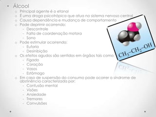 • Álcool
  o Principal agente é o etanol
  o É uma droga psicotrópica que atua no sistema nervoso central
  o Causa dependência e mudança de comportamento
  o Pode deprimir ocorrendo:
      - Descontrole
      - Falta de coordenação motora
      - Sono
  o Pode estimular ocorrendo:
      - Euforia
      - Desinibição
  o Os efeitos agudos são sentidos em órgãos tais como:
      - Fígado
      - Coração
      - Vasos
      - Estômago
  o Em caso de suspensão do consumo pode ocorrer a síndrome de
    abstinência caracterizada por:
      - Confusão mental
      - Visões
      - Ansiedade
      - Tremores
      - Convulsões
 