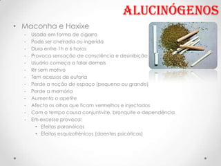 Alucinógenos
• Maconha e Haxixe
  -   Usada em forma de cigarro
  -   Pode ser cheirada ou ingerida
  -   Dura entre 1h e 6 horas
  -   Provoca sensação de consciência e desinibição
  -   Usuário começa a falar demais
  -   Rir sem motivo
  -   Tem acessos de euforia
  -   Perde a noção de espaço (pequeno ou grande)
  -   Perde a memória
  -   Aumenta o apetite
  -   Afecta os olhos que ficam vermelhos e injectados
  -   Com o tempo causa conjuntivite, bronquite e dependência
  -   Em excesso provoca:
        • Efeitos paranóicos
        • Efeitos esquizofrénicos (doentes psicóticos)
 