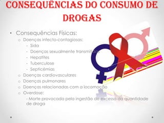 Consequências do consumo de
         Drogas
• Consequências Físicas:
  o Doenças infecto-contagiosas:
     - Sida
     - Doenças sexualmente transmitidas
     - Hepatites
     - Tuberculose
     - Septicémias
  o Doenças cardiovasculares
  o Doenças pulmonares
  o Doenças relacionadas com a locomoção
  o Overdose:
     - Morte provocada pela ingestão de excesso da quantidade
     de droga
 