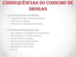 Consequências do consumo de
         Drogas
• Consequências familiares
  o Degradação das relações familiares
  o Violência doméstica
  o Abandono e desresponsabilização


• Consequências psíquicas
  o   Dificuldades ou paragem no crescimento
  o   Perturbação do comportamento
  o   Perdas afectivas, solidão
  o   Perda da capacidade lúdica
  o   Sensações de ansiedade
  o   Depressão e até suicídio
  o   Psicose
 