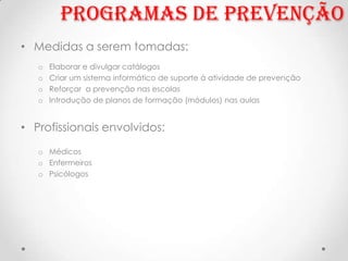 Programas de prevenção
• Medidas a serem tomadas:
   o   Elaborar e divulgar catálogos
   o   Criar um sistema informático de suporte á atividade de prevenção
   o   Reforçar a prevenção nas escolas
   o   Introdução de planos de formação (módulos) nas aulas


• Profissionais envolvidos:
   o Médicos
   o Enfermeiros
   o Psicólogos
 