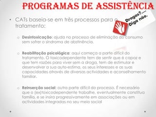 Programas de assistência
• CATs baseia-se em três processos para o
  tratamento:

  o Desintoxicação: ajuda no processo de eliminação do consumo
    sem sofrer o síndroma de abstinência.

  o Reabilitação psicológica: aqui começa a parte difícil do
    tratamento. O toxicodependente tem de sentir que é capaz e
    que tem razões para viver sem a droga, tem de estimular e
    desenvolver a sua auto-estima, os seus interesses e as suas
    capacidades através de diversas actividades e aconselhamento
    familiar.

  o Reinserção social: outra parte difícil do processo. É necessário
    que o (ex)toxicodependente trabalhe, eventualmente constitua
    família, e se insira progressivamente em associações ou em
    actividades integradas no seu meio social
 