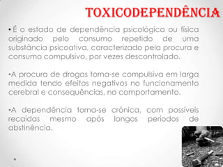 Toxicodependência
• É o estado de dependência psicológica ou física
originado pelo consumo repetido de uma
substância psicoativa, caracterizado pela procura e
consumo compulsivo, por vezes descontrolado.

•A procura de drogas torna-se compulsiva em larga
medida tendo efeitos negativos no funcionamento
cerebral e consequências, no comportamento.

•A dependência torna-se crónica, com possíveis
recaídas mesmo após longos períodos de
abstinência.
 