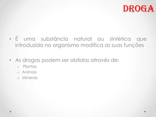 Droga


• É uma substância natural ou sintética que
  introduzida no organismo modifica as suas funções

• As drogas podem ser obtidas através de:
  o Plantas
  o Animais
  o Minerais
 